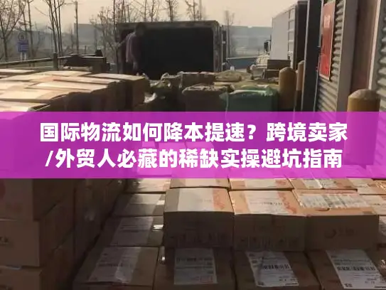 国际物流如何降本提速？跨境卖家/外贸人必藏的稀缺实操避坑指南