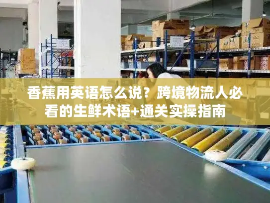 香蕉用英语怎么说？跨境物流人必看的生鲜术语+通关实操指南