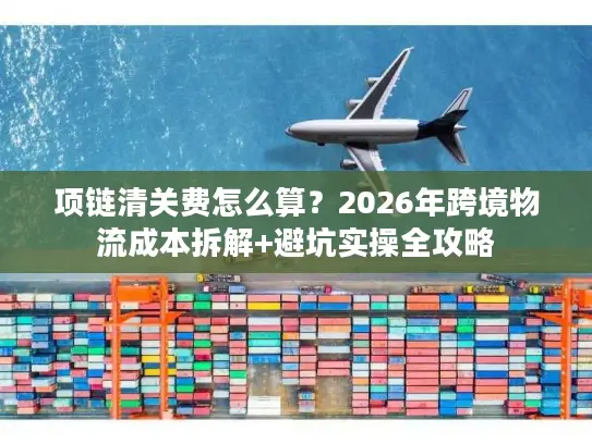 项链清关费怎么算？2026年跨境物流成本拆解+避坑实操全攻略