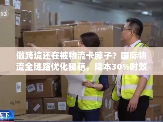 做跨境还在被物流卡脖子？国际物流全链路优化秘籍，降本30%时效提20%