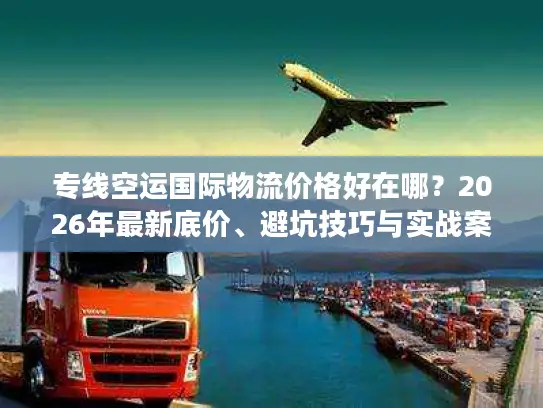 专线空运国际物流价格好在哪？2026年最新底价、避坑技巧与实战案例解析