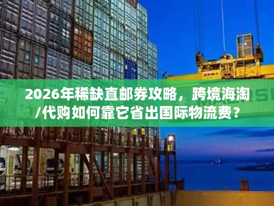 2026年稀缺直邮券攻略，跨境海淘/代购如何靠它省出国际物流费？