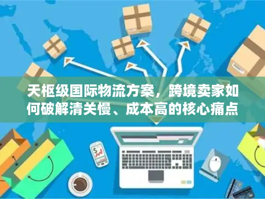天枢级国际物流方案，跨境卖家如何破解清关慢、成本高的核心痛点？