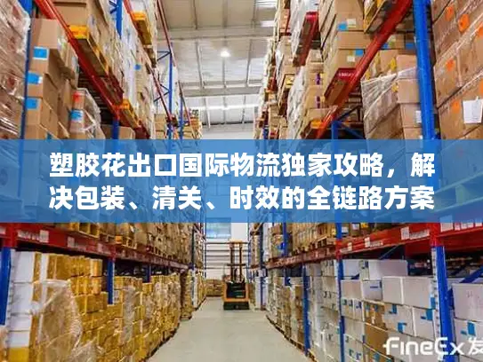 塑胶花出口国际物流独家攻略，解决包装、清关、时效的全链路方案