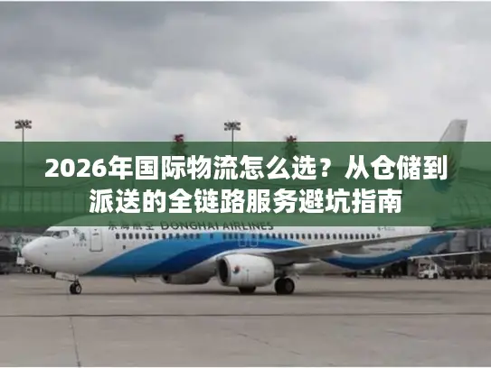 2026年国际物流怎么选？从仓储到派送的全链路服务避坑指南