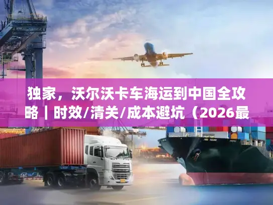 独家，沃尔沃卡车海运到中国全攻略｜时效/清关/成本避坑（2026最新）