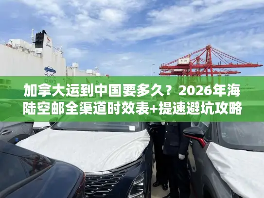 加拿大运到中国要多久？2026年海陆空邮全渠道时效表+提速避坑攻略