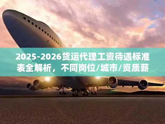 2025-2026货运代理工资待遇标准表全解析，不同岗位/城市/资质薪资差多少？