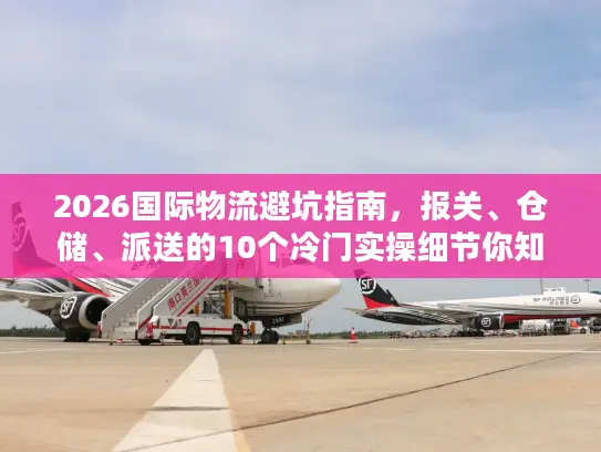 2026国际物流避坑指南，报关、仓储、派送的10个冷门实操细节你知道吗？