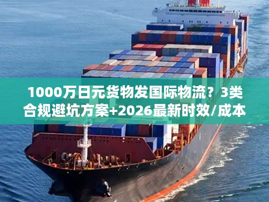 1000万日元货物发国际物流？3类合规避坑方案+2026最新时效/成本指南