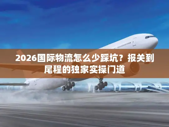 2026国际物流怎么少踩坑?报关到尾程的独家实操门道 2026国际物流怎么少踩坑?报关到尾程的独家实操门道