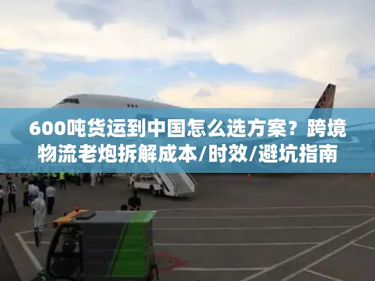 600吨货运到中国怎么选方案？跨境物流老炮拆解成本/时效/避坑指南