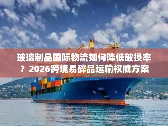 玻璃制品国际物流如何降低破损率？2026跨境易碎品运输权威方案