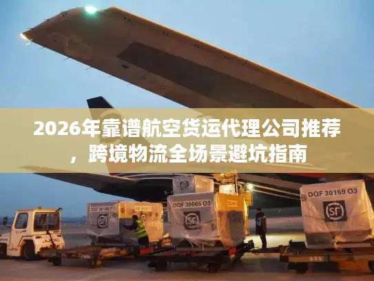 2026年靠谱航空货运代理公司推荐，跨境物流全场景避坑指南