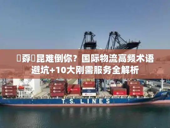 巭孬嫑昆难倒你？国际物流高频术语避坑+10大刚需服务全解析