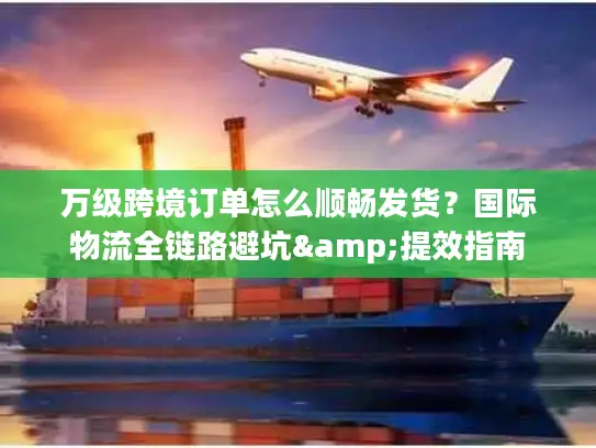 万级跨境订单怎么顺畅发货？国际物流全链路避坑&提效指南