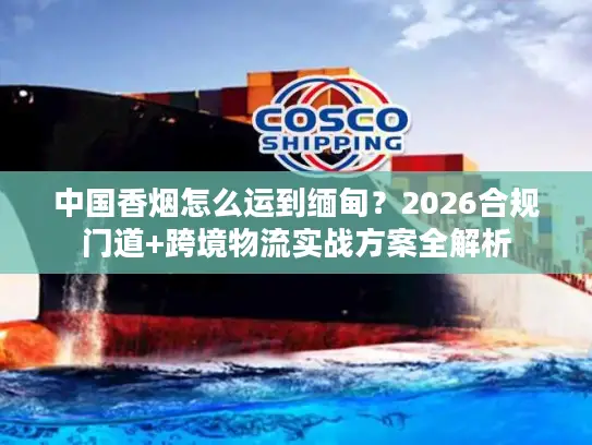 中国香烟怎么运到缅甸？2026合规门道+跨境物流实战方案全解析