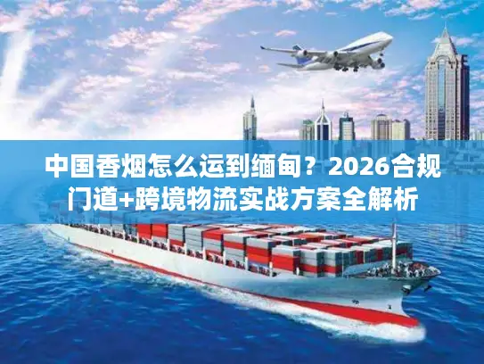 中国香烟怎么运到缅甸？2026合规门道+跨境物流实战方案全解析
