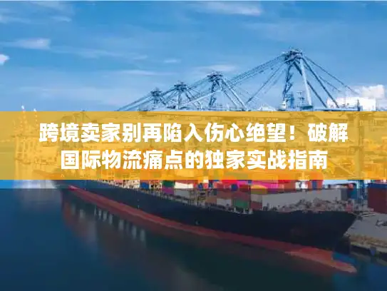 跨境卖家别再陷入伤心绝望！破解国际物流痛点的独家实战指南