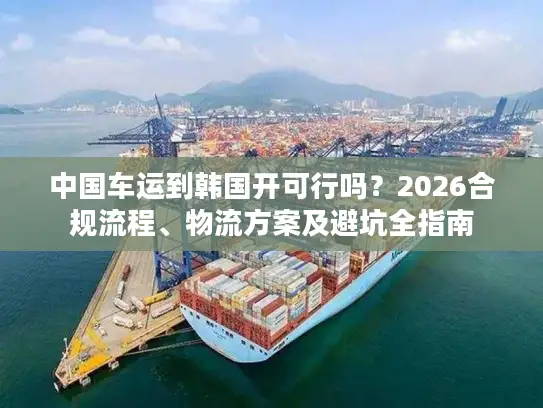 中国车运到韩国开可行吗？2026合规流程、物流方案及避坑全指南