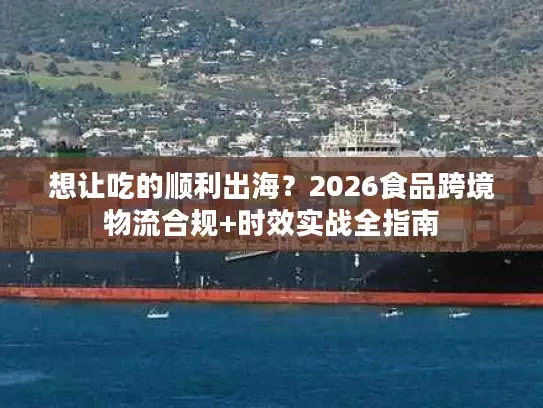 想让吃的顺利出海？2026食品跨境物流合规+时效实战全指南