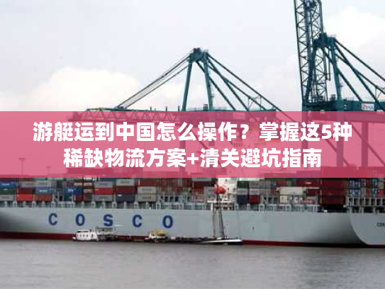 游艇运到中国怎么操作？掌握这5种稀缺物流方案+清关避坑指南