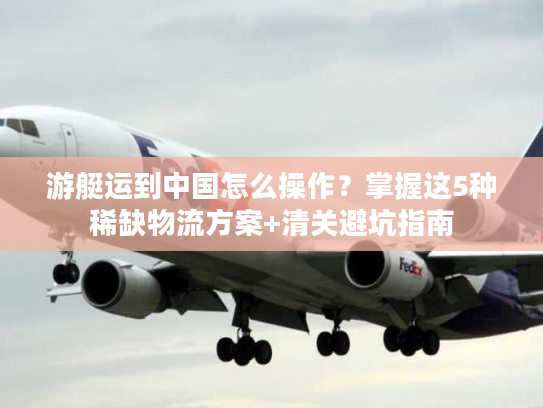 游艇运到中国怎么操作？掌握这5种稀缺物流方案+清关避坑指南