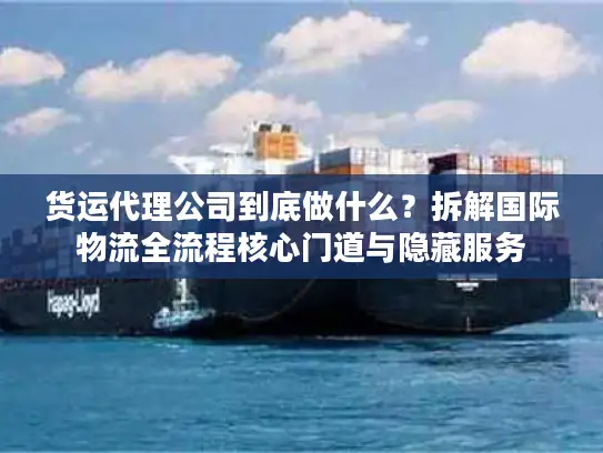 货运代理公司到底做什么？拆解国际物流全流程核心门道与隐藏服务