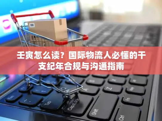 壬寅怎么读？国际物流人必懂的干支纪年合规与沟通指南