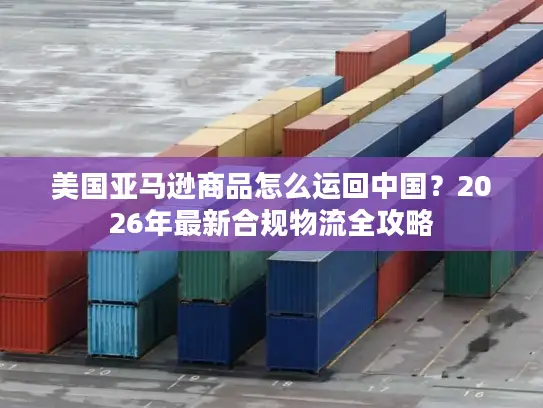 美国亚马逊商品怎么运回中国？2026年最新合规物流全攻略