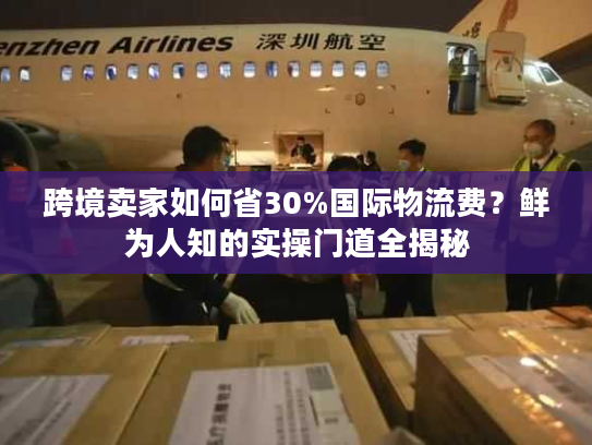 跨境卖家如何省30%国际物流费？鲜为人知的实操门道全揭秘