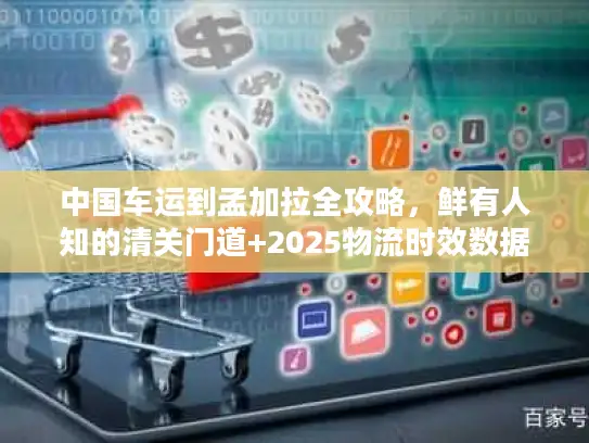 中国车运到孟加拉全攻略，鲜有人知的清关门道+2025物流时效数据