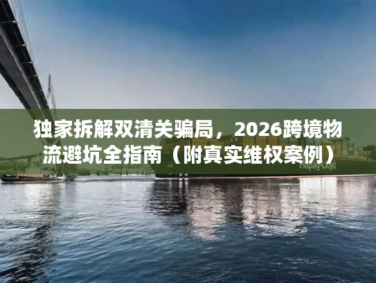 独家拆解双清关骗局，2026跨境物流避坑全指南（附真实维权案例）