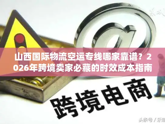 山西国际物流空运专线哪家靠谱？2026年跨境卖家必藏的时效成本指南