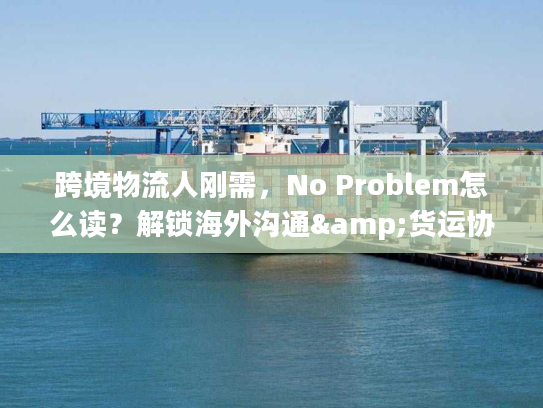 跨境物流人刚需，No Problem怎么读？解锁海外沟通&货运协作密码