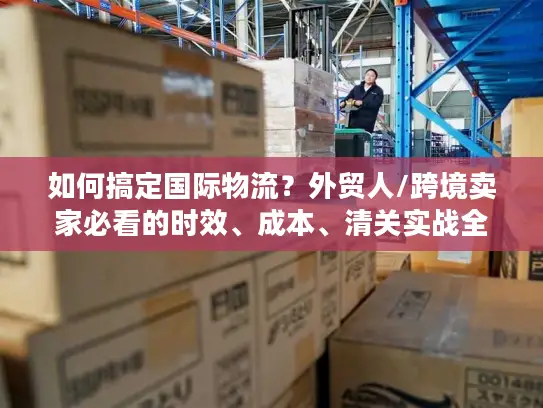 如何搞定国际物流？外贸人/跨境卖家必看的时效、成本、清关实战全攻略