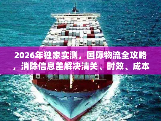 2026年独家实测，国际物流全攻略，消除信息差解决清关、时效、成本痛点