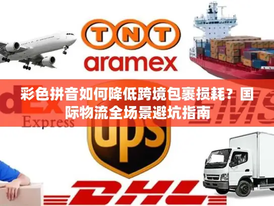 彩色拼音如何降低跨境包裹损耗？国际物流全场景避坑指南