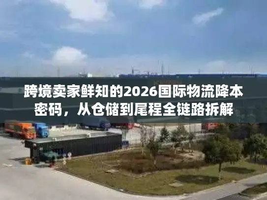 跨境卖家鲜知的2026国际物流降本密码，从仓储到尾程全链路拆解