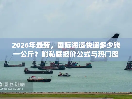 2026年最新，国际海运快递多少钱一公斤？附私藏报价公式与热门路线时效表