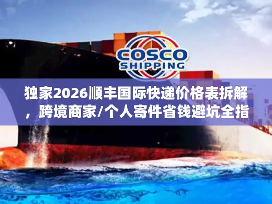 独家2026顺丰国际快递价格表拆解，跨境商家/个人寄件省钱避坑全指南