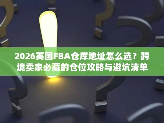 2026英国FBA仓库地址怎么选？跨境卖家必藏的仓位攻略与避坑清单