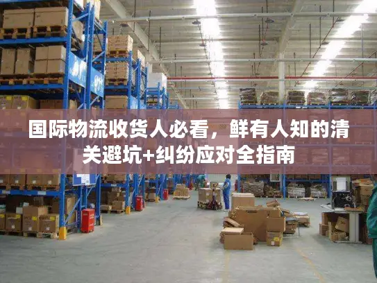 国际物流收货人必看，鲜有人知的清关避坑+纠纷应对全指南