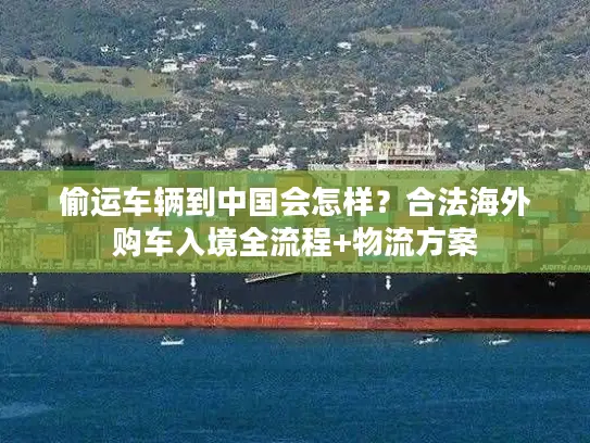 偷运车辆到中国会怎样？合法海外购车入境全流程+物流方案