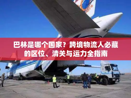 巴林是哪个国家？跨境物流人必藏的区位、清关与运力全指南