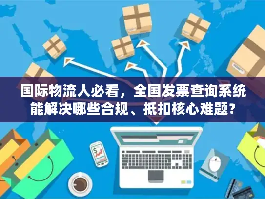 国际物流人必看，全国发票查询系统能解决哪些合规、抵扣核心难题？