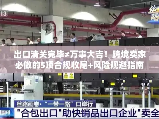 出口清关完毕≠万事大吉！跨境卖家必做的5项合规收尾+风险规避指南