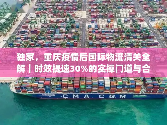 独家，重庆疫情后国际物流清关全解｜时效提速30%的实操门道与合规避坑指南