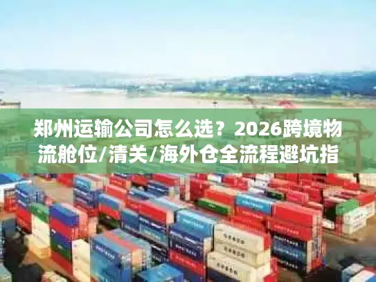 郑州运输公司怎么选？2026跨境物流舱位/清关/海外仓全流程避坑指南