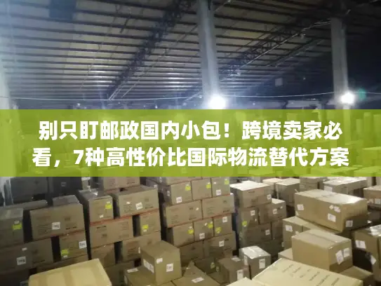 别只盯邮政国内小包！跨境卖家必看，7种高性价比国际物流替代方案（附实战案例）